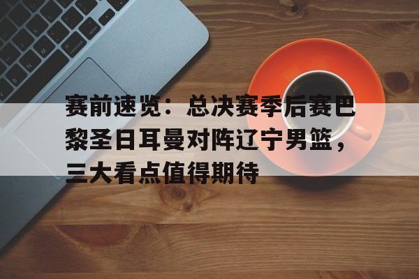 赛前速览：总决赛季后赛巴黎圣日耳曼对阵辽宁男篮，三大看点值得期待的简单介绍